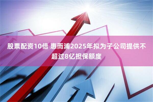 股票配资10倍 惠而浦2025年拟为子公司提供不超过8亿担保额度