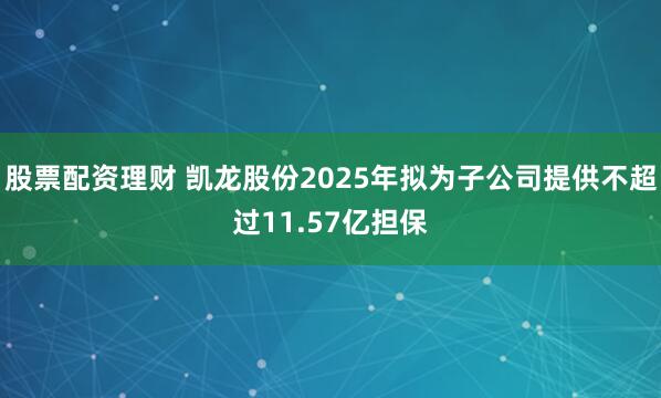 股票配资理财 凯龙股份2025年拟为子公司提供不超过11.57亿担保