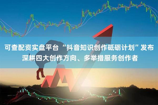可查配资实盘平台 “抖音知识创作砥砺计划”发布 深耕四大创作方向、多举措服务创作者