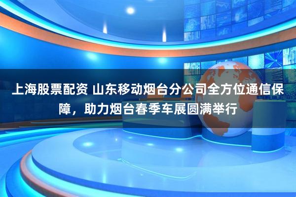 上海股票配资 山东移动烟台分公司全方位通信保障，助力烟台春季车展圆满举行