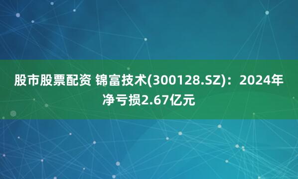 股市股票配资 锦富技术(300128.SZ)：2024年净亏损2.67亿元