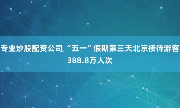 专业炒股配资公司 “五一”假期第三天北京接待游客388.8万人次