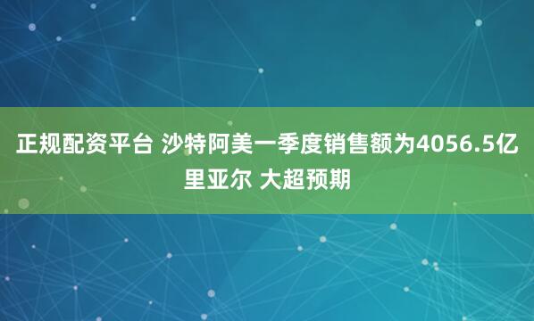 正规配资平台 沙特阿美一季度销售额为4056.5亿里亚尔 大超预期