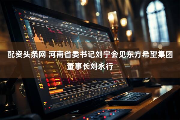 配资头条网 河南省委书记刘宁会见东方希望集团董事长刘永行