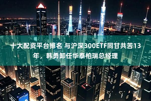 十大配资平台排名 与沪深300ETF同甘共苦13年，韩勇卸任华泰柏瑞总经理