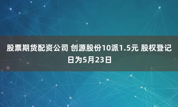 股票期货配资公司 创源股份10派1.5元 股权登记日为5月23日