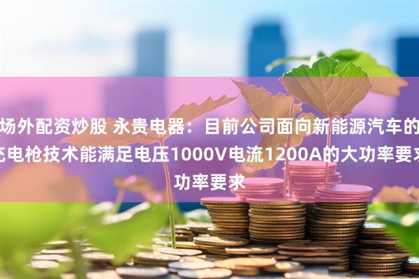 场外配资炒股 永贵电器：目前公司面向新能源汽车的充电枪技术能满足电压1000V电流1200A的大功率要求