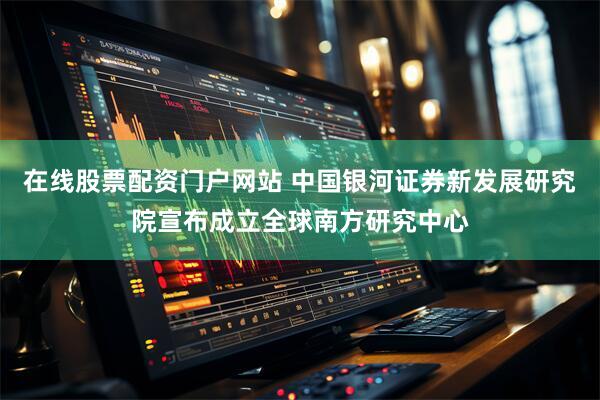在线股票配资门户网站 中国银河证券新发展研究院宣布成立全球南方研究中心