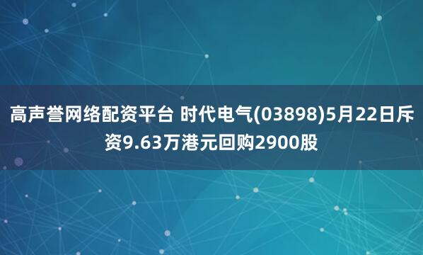 高声誉网络配资平台 时代电气(03898)5月22日斥资9.63万港元回购2900股