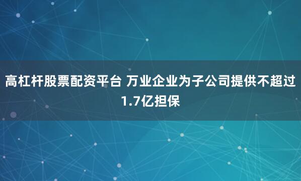高杠杆股票配资平台 万业企业为子公司提供不超过1.7亿担保