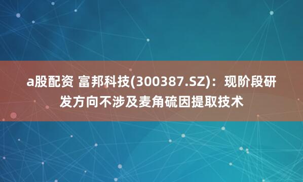 a股配资 富邦科技(300387.SZ)：现阶段研发方向不涉及麦角硫因提取技术