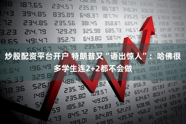 炒股配资平台开户 特朗普又“语出惊人”：哈佛很多学生连2+2都不会做
