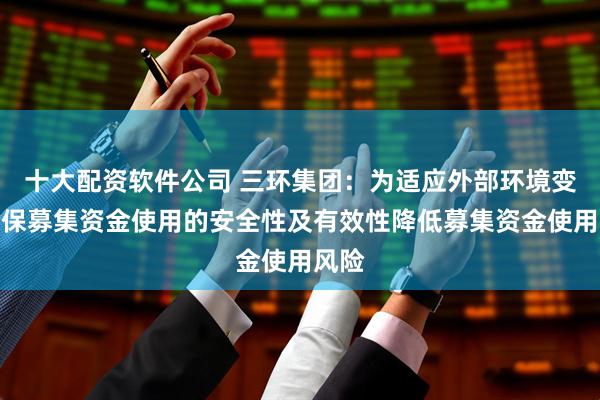 十大配资软件公司 三环集团：为适应外部环境变化确保募集资金使用的安全性及有效性降低募集资金使用风险
