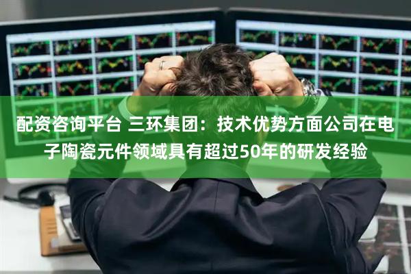 配资咨询平台 三环集团：技术优势方面公司在电子陶瓷元件领域具有超过50年的研发经验