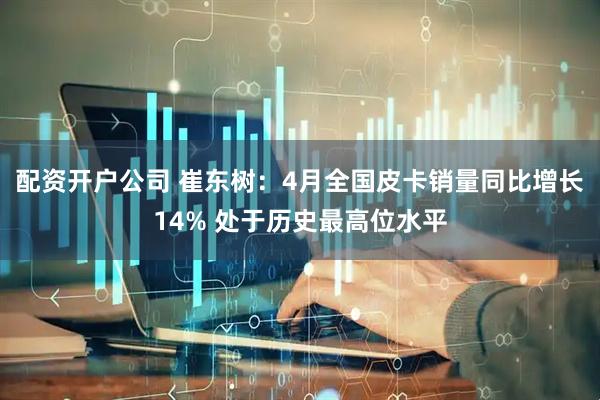 配资开户公司 崔东树：4月全国皮卡销量同比增长14% 处于历史最高位水平