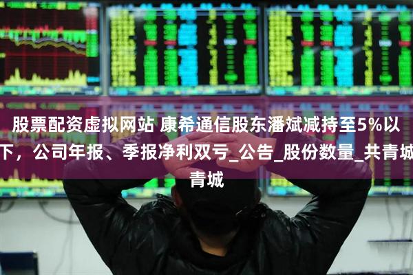 股票配资虚拟网站 康希通信股东潘斌减持至5%以下，公司年报、季报净利双亏_公告_股份数量_共青城