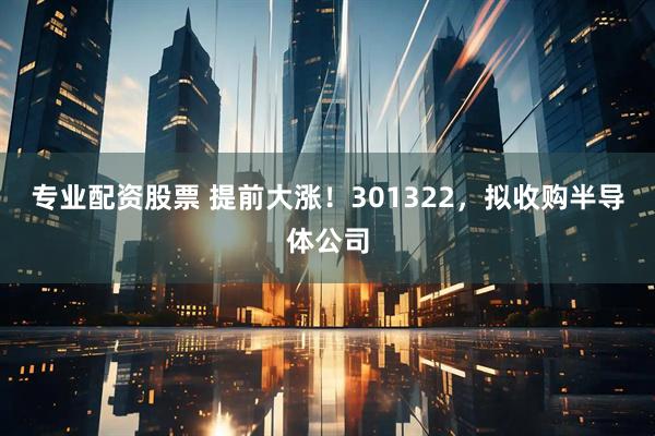 专业配资股票 提前大涨！301322，拟收购半导体公司