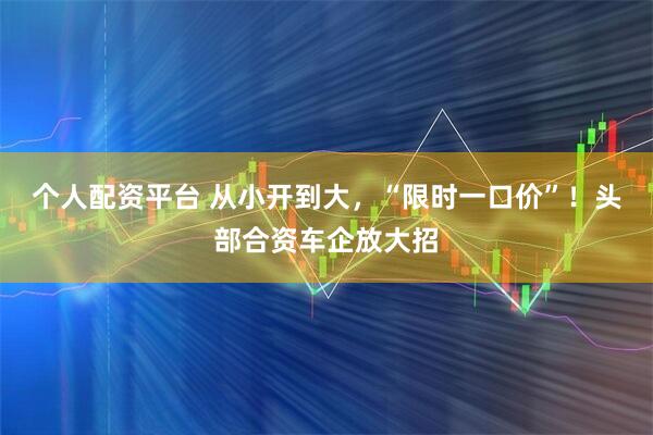 个人配资平台 从小开到大，“限时一口价”！头部合资车企放大招