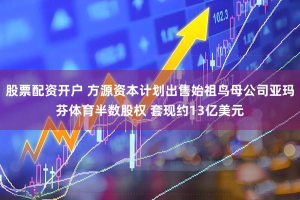股票配资开户 方源资本计划出售始祖鸟母公司亚玛芬体育半数股权 套现约13亿美元