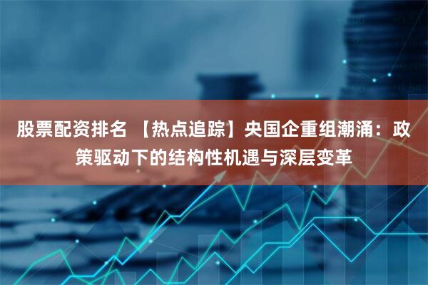 股票配资排名 【热点追踪】央国企重组潮涌：政策驱动下的结构性机遇与深层变革