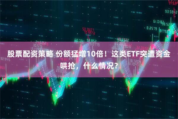 股票配资策略 份额猛增10倍！这类ETF突遭资金哄抢，什么情况？