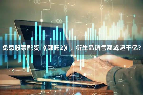 免息股票配资 《哪吒2》，衍生品销售额或超千亿？