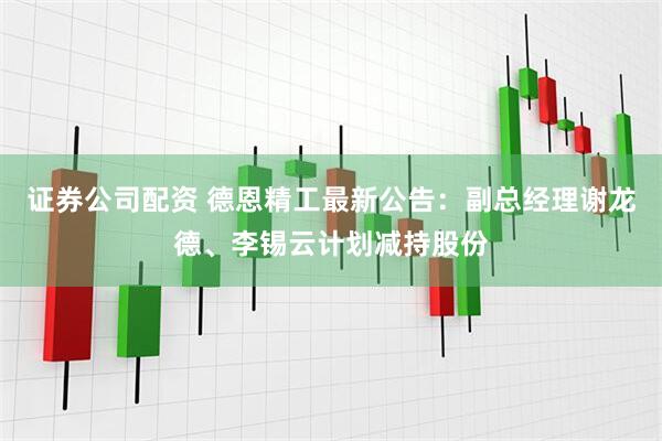 证券公司配资 德恩精工最新公告：副总经理谢龙德、李锡云计划减持股份