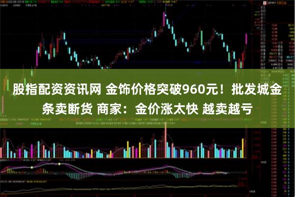 股指配资资讯网 金饰价格突破960元！批发城金条卖断货 商家：金价涨太快 越卖越亏