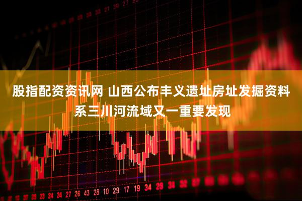 股指配资资讯网 山西公布丰义遗址房址发掘资料 系三川河流域又一重要发现