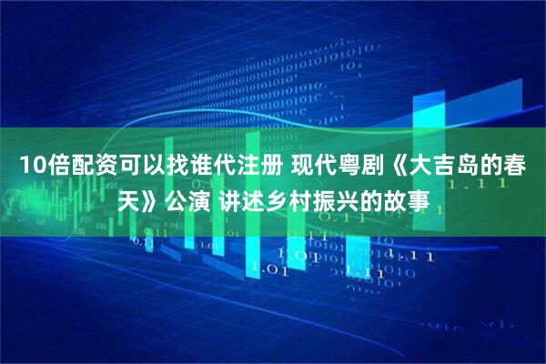 10倍配资可以找谁代注册 现代粤剧《大吉岛的春天》公演 讲述乡村振兴的故事