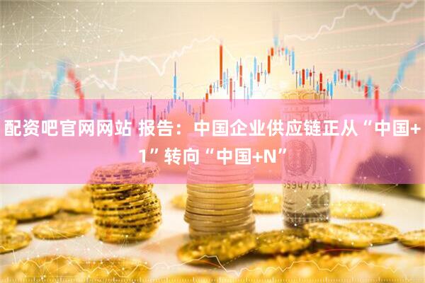 配资吧官网网站 报告：中国企业供应链正从“中国+1”转向“中国+N”
