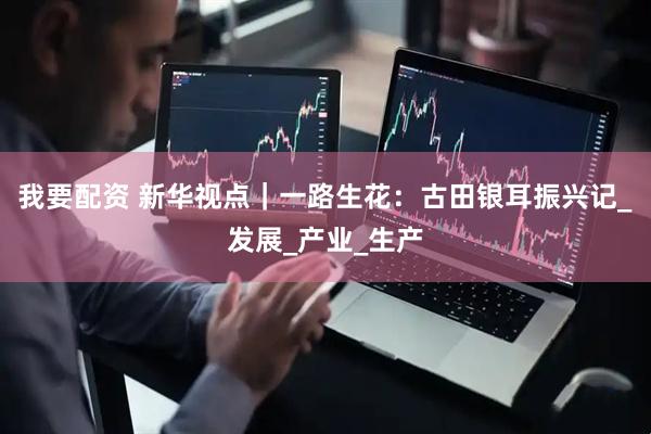 我要配资 新华视点｜一路生花：古田银耳振兴记_发展_产业_生产