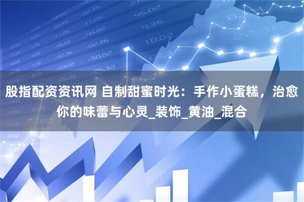 股指配资资讯网 自制甜蜜时光：手作小蛋糕，治愈你的味蕾与心灵_装饰_黄油_混合