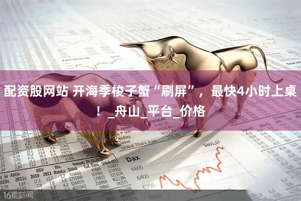 配资股网站 开海季梭子蟹“刷屏”，最快4小时上桌！_舟山_平台_价格
