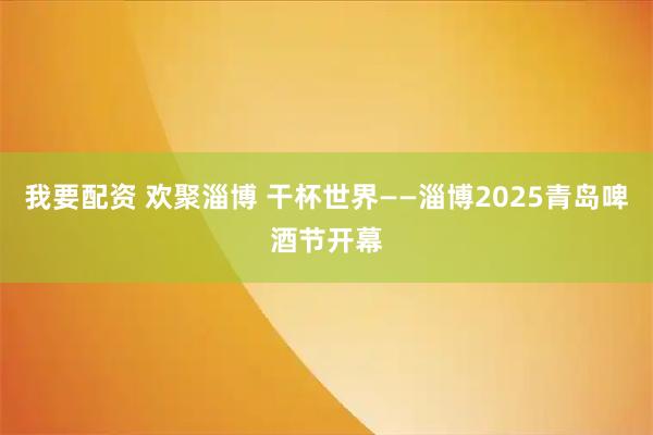 我要配资 欢聚淄博 干杯世界——淄博2025青岛啤酒节开幕