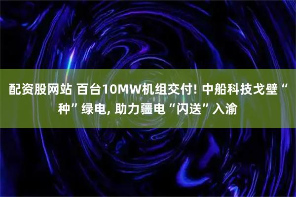 配资股网站 百台10MW机组交付! 中船科技戈壁“种”绿电, 助力疆电“闪送”入渝