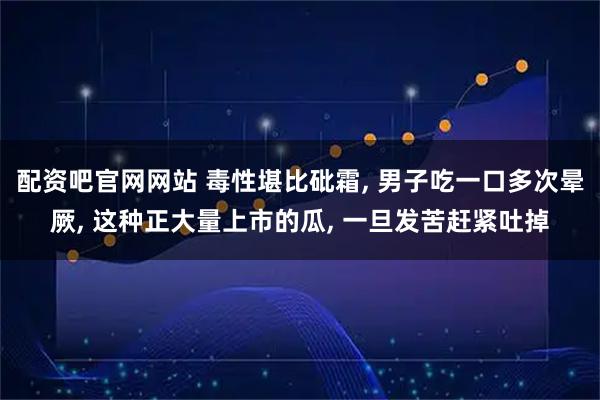 配资吧官网网站 毒性堪比砒霜, 男子吃一口多次晕厥, 这种正大量上市的瓜, 一旦发苦赶紧吐掉