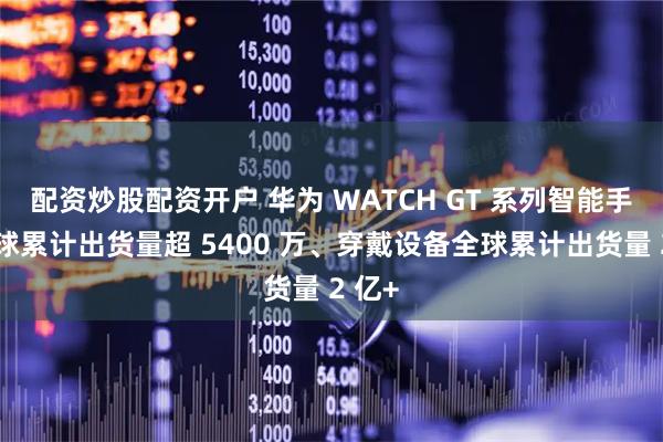配资炒股配资开户 华为 WATCH GT 系列智能手表全球累计出货量超 5400 万、穿戴设备全球累计出货量 2 亿+