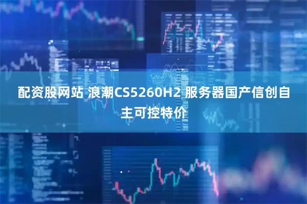 配资股网站 浪潮CS5260H2 服务器国产信创自主可控特价
